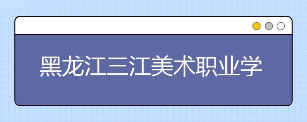 黑龙江三江美术职业学院单招2020年单独招生录取分数线