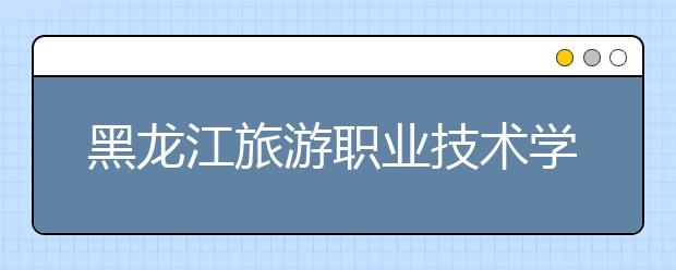 黑龙江旅游职业技术学院单招2020年单独招生计划