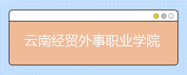 云南经贸外事职业学院2021年报名条件、招生要求、招生对象