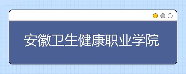 安徽卫生健康职业学院2021年有哪些专业