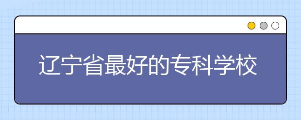 辽宁省最好的专科学校有哪些