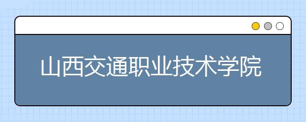 山西交通职业技术学院怎么样 值得报考吗