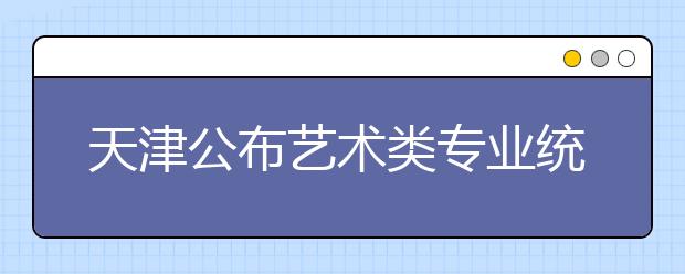 天津公布艺术类专业统一考试美术与设计学类专业考试大纲