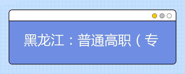 黑龙江：普通高职（专科）批录取院校网上征集志愿预通知