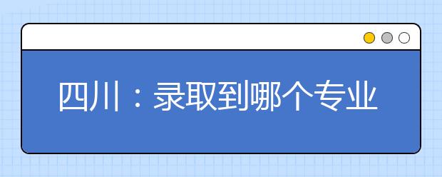 四川：录取到哪个专业？录取规则说了算