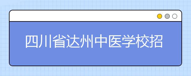 四川省达州中医学校招生简章|招生计划|报名条件、招生对象