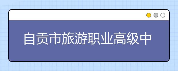 自贡市旅游职业高级中学2020招生简章|招生计划条件以及人数