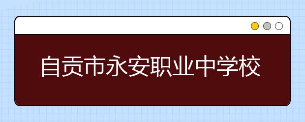 自贡市永安职业中学校2019招生简章