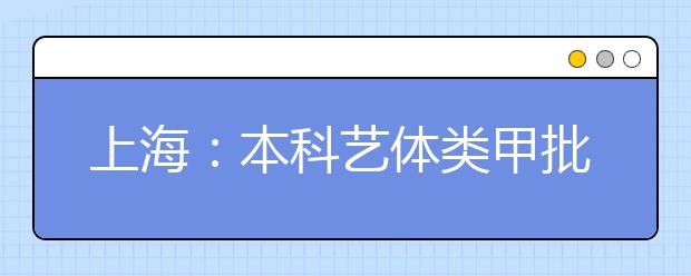 上海：本科艺体类甲批次录取结束 乙批次志愿填报将于7月15日进行