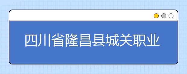 四川省隆昌县城关职业中学2019年招生简章