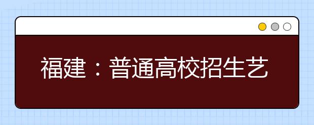 福建：普通高校招生艺术类、普通类本科提前批6月30日可报