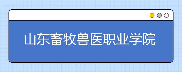 山东畜牧兽医职业学院单招2019年单独招生简章