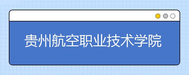 贵州航空职业技术学院单招简章