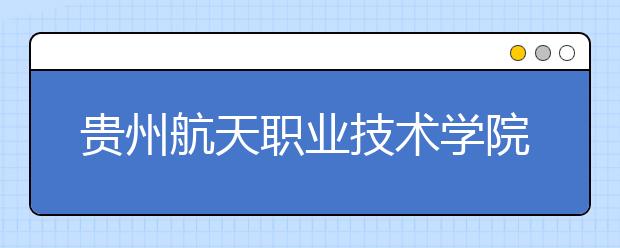 贵州航天职业技术学院五年制大专2019招生简章