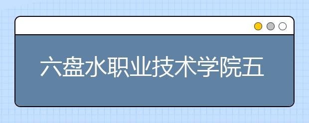 六盘水职业技术学院五年制大专2019年招生简章