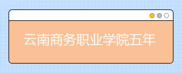 云南商务职业学院五年制大专2019年招生简章