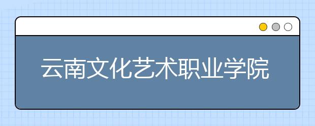 云南文化艺术职业学院五年制大专2019年招生简章