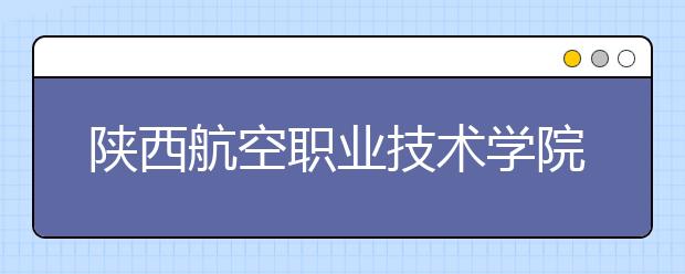 陕西航空职业技术学院五年制大专2019年招生简章