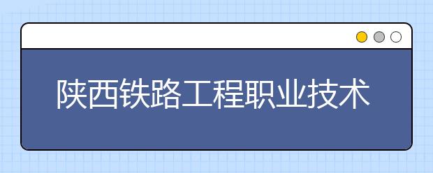 陕西铁路工程职业技术学院五年制大专2019年招生简章