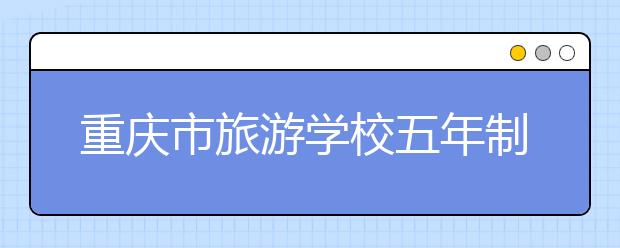 重庆市旅游学校五年制大专学校2019招生简章