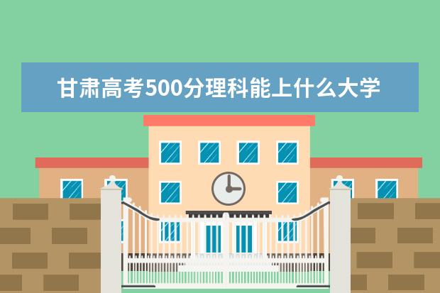 甘肃高考500分理科能上什么大学（2022好大学推荐）