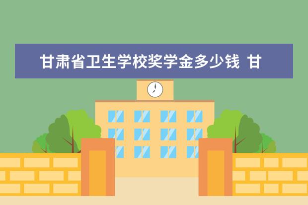 甘肃省卫生学校奖学金多少钱  甘肃省卫生学校奖学金设置情况