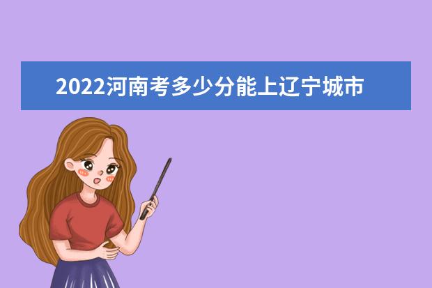 2022河南考多少分能上辽宁城市建设职业技术学院（录取分数线、招生人数、位次）