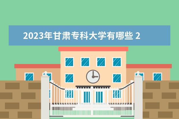 2023年甘肃专科大学有哪些 2023甘肃高职专科院校排名如何