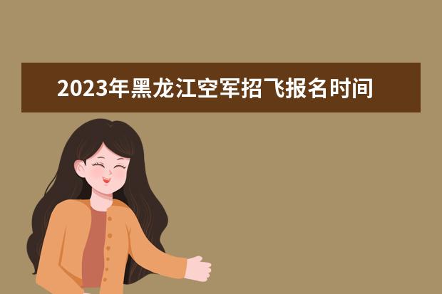 2023年黑龙江空军招飞报名时间是什么时候 黑龙江2023空军招飞选拔程序如何