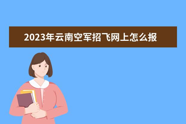 2023年云南空军招飞网上怎么报名 云南2023年空军招飞条件是什么