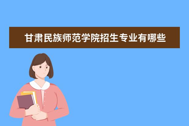 甘肃民族师范学院招生专业有哪些 甘肃民族师范学院有哪些重点学科