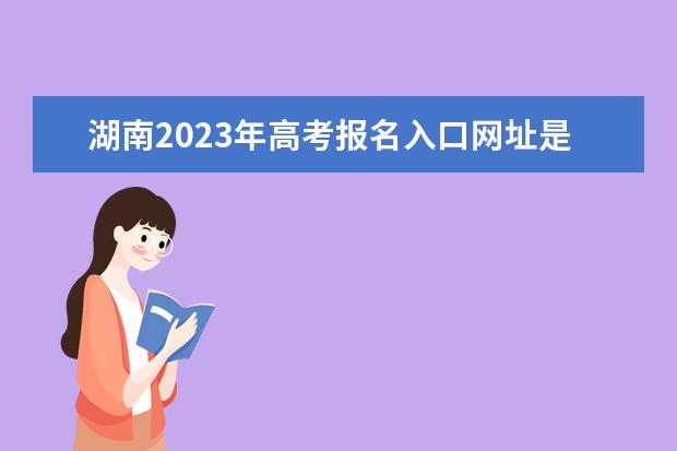 湖南2023年高考报名入口网址是什么 2023年湖南高考报名流程如何