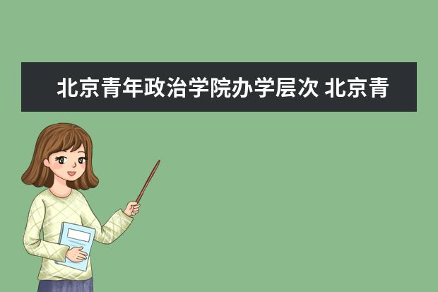 北京青年政治学院办学层次 北京青年政治学院学校介绍