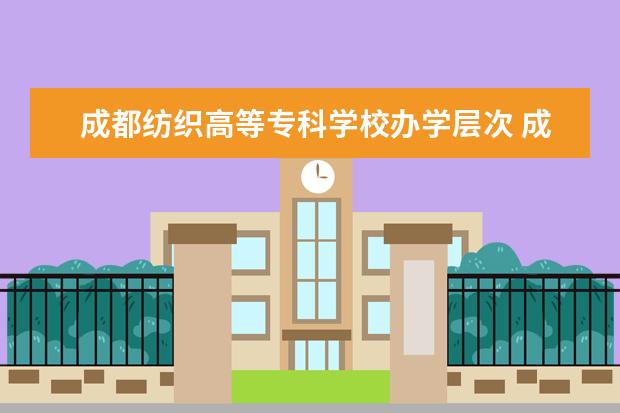 成都纺织高等专科学校办学层次 成都纺织高等专科学校学校介绍