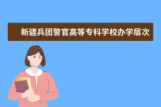 新疆兵团警官高等专科学校办学层次 新疆兵团警官高等专科学校学校介绍