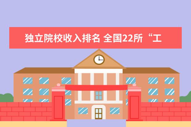 独立院校收入排名 全国22所“工业大学”综合实力排名应该怎样排?请客...