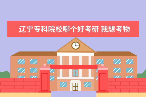 辽宁专科院校哪个好考研 我想考物流工程的研究生,辽宁省哪个学校比较好进? -...