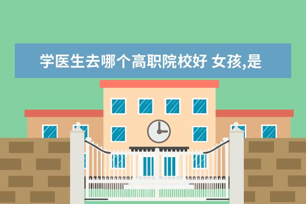 学医生去哪个高职院校好 女孩,是学学前教育专科好还是医学类高职学制药技术...