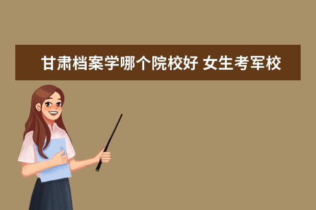 甘肃档案学哪个院校好 女生考军校 难么