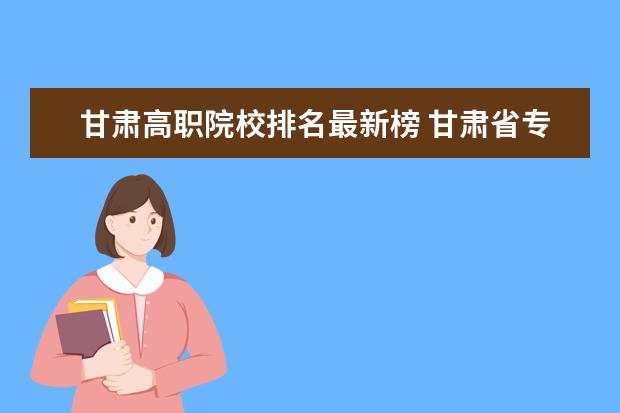 甘肃高职院校排名最新榜 甘肃省专科学校排名榜及分数线