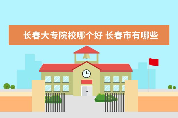 长春大专院校哪个好 长春市有哪些大专院校?