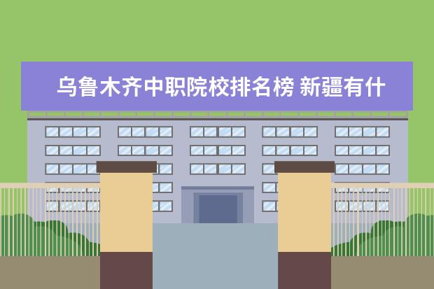 乌鲁木齐中职院校排名榜 新疆有什么职业大学?