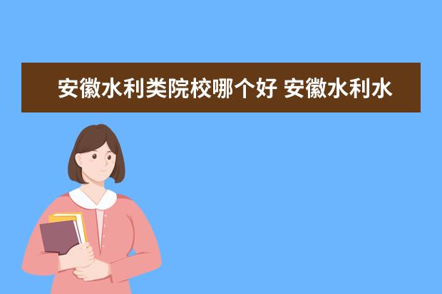 安徽水利类院校哪个好 安徽水利水电职业技术学院怎么样?