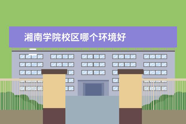 湘南学院校区哪个环境好    二、湘南学院简介