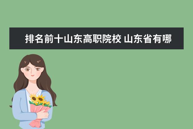 排名前十山东高职院校 山东省有哪些职业技术学院可以在全国排上名次,比较...