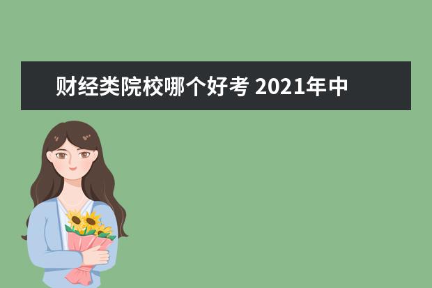 财经类院校哪个好考 2021年中国财经大学排名哪个最靠前,它的依据是什么?...