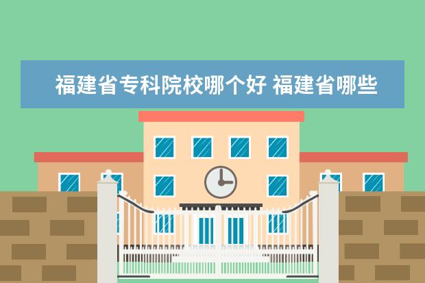 福建省专科院校哪个好 福建省哪些专科学院比较好?