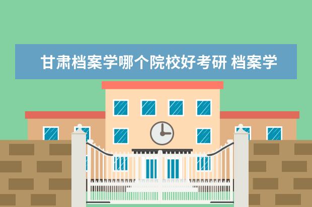 甘肃档案学哪个院校好考研 档案学考研,哪个学校比较好考