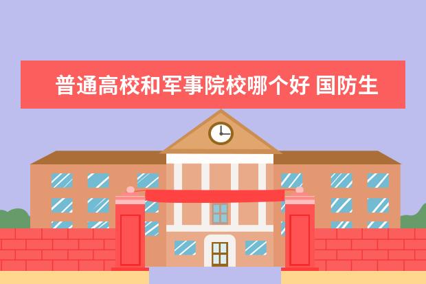 普通高校和军事院校哪个好 国防生和军校生哪个更好些?各自的优势?相互区别?谢...