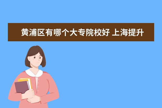 黄浦区有哪个大专院校好 上海提升学历机构哪个比较好